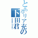 とあるリア充の下田君（別に俺も高校いったらリア充だし）