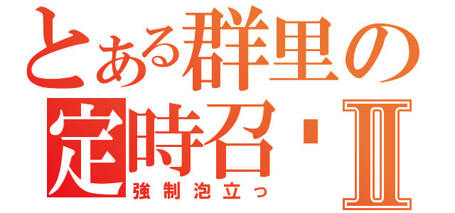 とある群里の定時召唤Ⅱ（強制泡立っ）