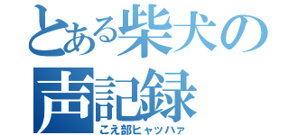 とある柴犬の声記録（こえ部ヒャッハァ）