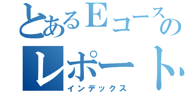 とあるＥコースのレポート（インデックス）