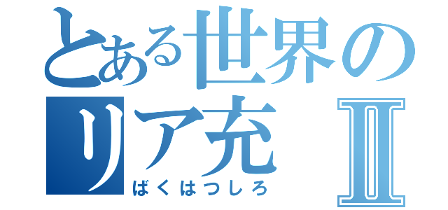 とある世界のリア充Ⅱ（ばくはつしろ）