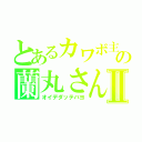 とあるカワボ主の蘭丸さんⅡ（オイデダッテバヨ）