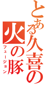 とある久喜の火の豚（フュージョン）