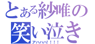 とある紗唯の笑い泣き（アハハハ！！！！）