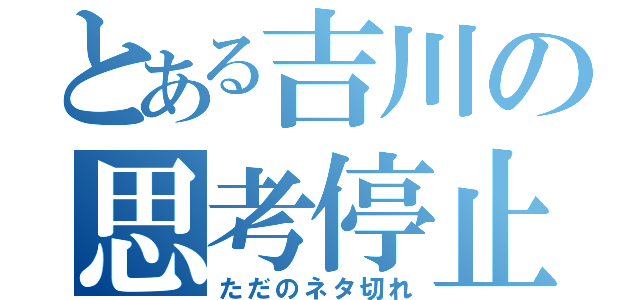 とある吉川の思考停止（ただのネタ切れ）