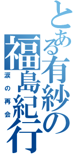 とある有紗の福島紀行（涙の再会）