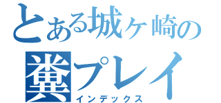 とある城ヶ崎の糞プレイ（インデックス）