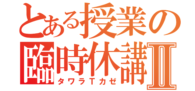 とある授業の臨時休講Ⅱ（タワラＴカゼ）