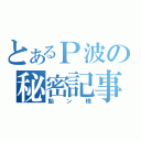 とあるＰ波の秘密記事（飴ン様）