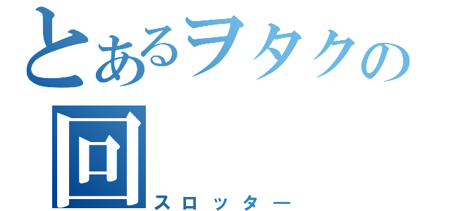 とあるヲタクの回（スロッタ―）