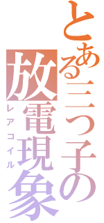 とある三つ子の放電現象（レアコイル）