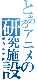 とあるアニメの研究施設（俺らの天国）