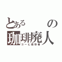 とあるの珈琲廃人（コーヒ依存者）