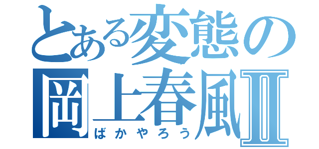 とある変態の岡上春風Ⅱ（ばかやろう）