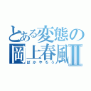 とある変態の岡上春風Ⅱ（ばかやろう）