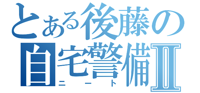 とある後藤の自宅警備員Ⅱ（ニート）