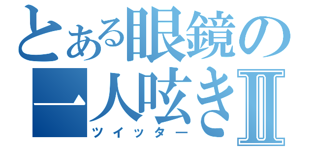 とある眼鏡の一人呟きⅡ（ツイッタ―）