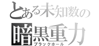 とある未知数の暗黒重力（ブラックホール）