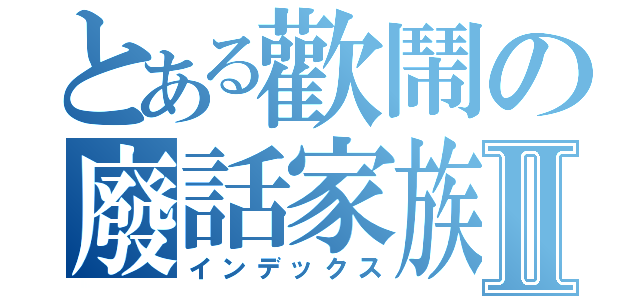 とある歡鬧の廢話家族Ⅱ（インデックス）