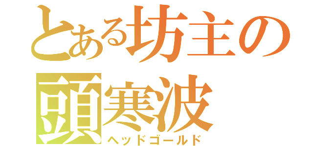 とある坊主の頭寒波（ヘッドゴールド）