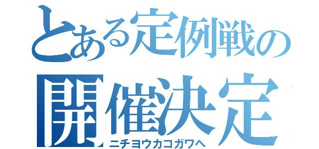 とある定例戦の開催決定（ニチヨウカコガワヘ）