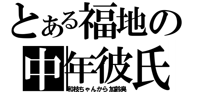 とある福地の中年彼氏（和枝ちゃんから加齢臭）