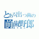 とある出っ歯の前歯野郎（浜下将人）