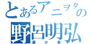 とあるアニヲタの野呂明弘（愚か者）