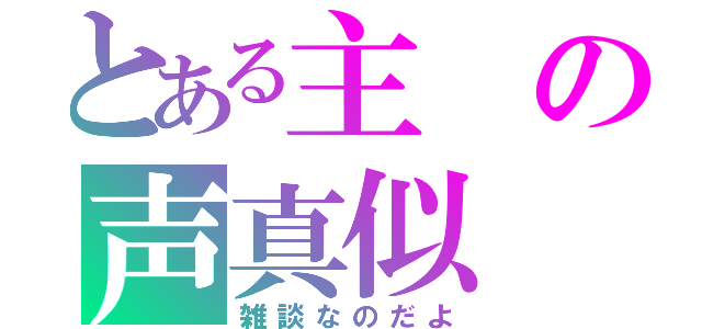 とある主の声真似（雑談なのだよ）