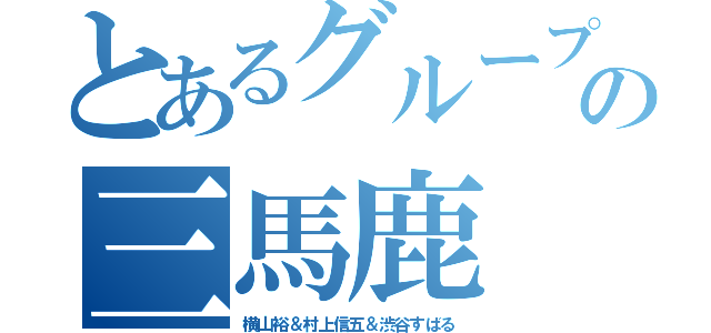 とあるグループの三馬鹿（横山裕＆村上信五＆渋谷すばる）