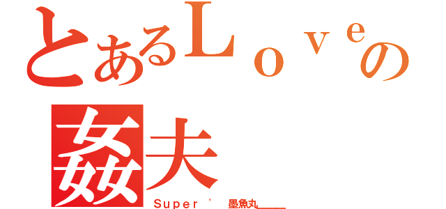 とあるＬｏｖｅ｀の姦夫（Ｓｕｐｅｒ ' 墨魚丸＿＿＿）