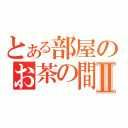 とある部屋のお茶の間会Ⅱ（）