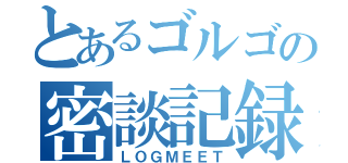 とあるゴルゴの密談記録（ＬＯＧＭＥＥＴ）