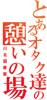 とあるオタク達の憩いの場（川北図書室）