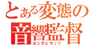 とある変態の音響監督（ヨシダヒサノリ）
