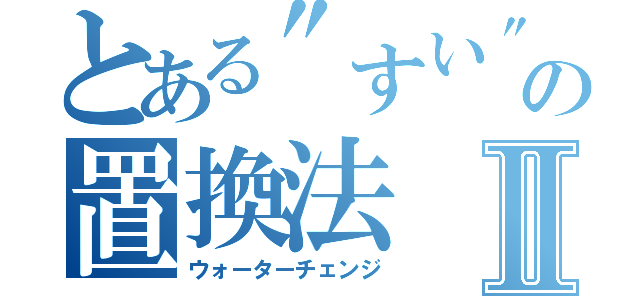 とある\"すい\"上の置換法Ⅱ（ウォーターチェンジ）