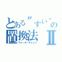 とある\"すい\"上の置換法Ⅱ（ウォーターチェンジ）