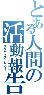 とある人間の活動報告（アクティブ レポート）