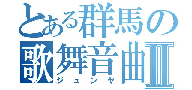 とある群馬の歌舞音曲Ⅱ（ジュンヤ）