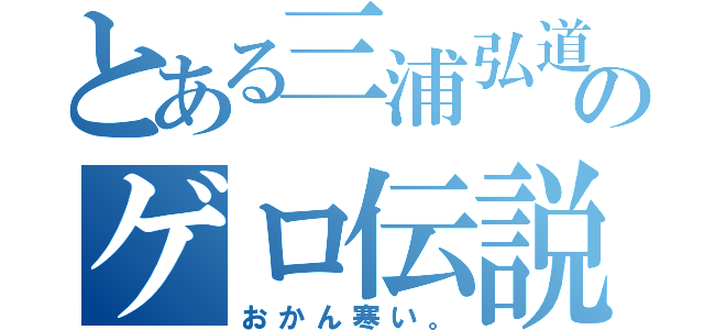 とある三浦弘道のゲロ伝説（おかん寒い。）