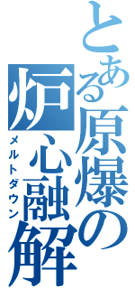 とある原爆の炉心融解（メルトダウン）