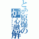 とある原爆の炉心融解（メルトダウン）