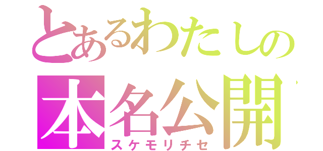 とあるわたしの本名公開（スケモリチセ）