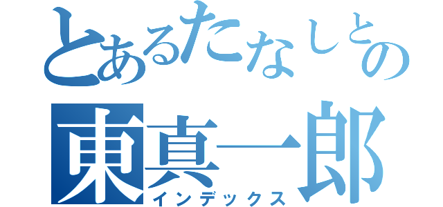 とあるたなしとの東真一郎（インデックス）