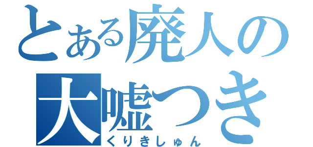 とある廃人の大嘘つき（くりきしゅん）