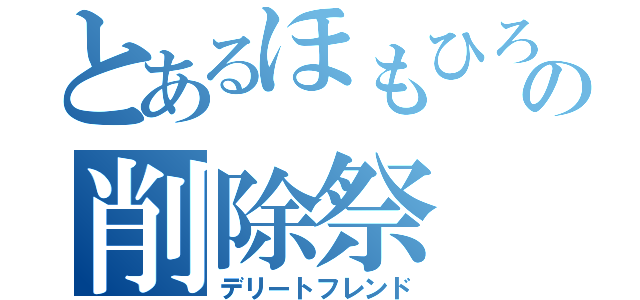 とあるほもひろの削除祭（デリートフレンド）