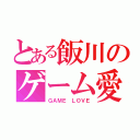 とある飯川のゲーム愛（ＧＡＭＥ ＬＯＶＥ）