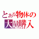 とある物体の大量購入（買いすぎ注意）