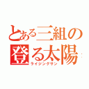 とある三組の登る太陽（ライジングサン）