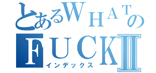 とあるＷＨＡＴのＦＵＣＫⅡ（インデックス）